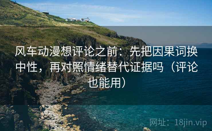 风车动漫想评论之前:先把因果词换中性,再对照情绪替代证据吗(评论也能用) 风车动漫想评论之前:先把因果词换中性,再对照情绪替代证据吗(评论也能用)