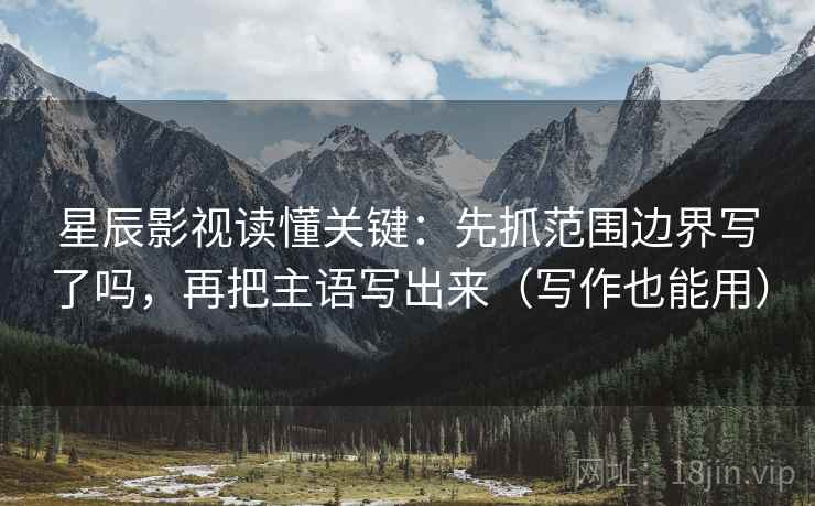 星辰影视读懂关键：先抓范围边界写了吗，再把主语写出来（写作也能用）