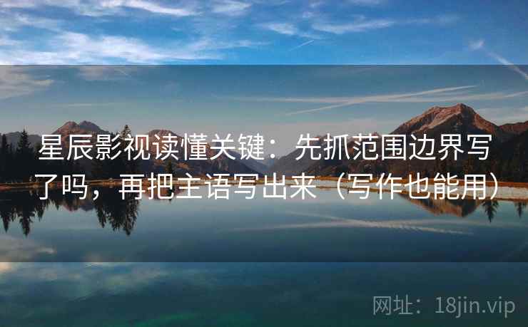 星辰影视读懂关键：先抓范围边界写了吗，再把主语写出来（写作也能用）