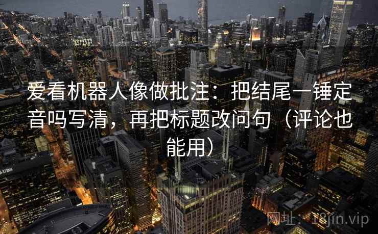 爱看机器人像做批注:把结尾一锤定音吗写清,再把标题改问句(评论也能用) 爱看机器人像做批注:把结尾一锤定音吗写清,再把标题改问句(评论也能用)