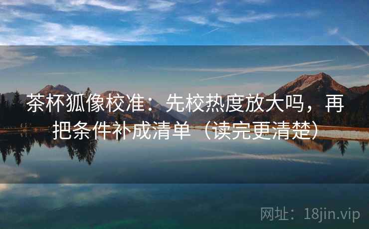 茶杯狐像校准:先校热度放大吗,再把条件补成清单(读完更清楚) 茶杯狐像校准:先校热度放大吗,再把条件补成清单(读完更清楚)