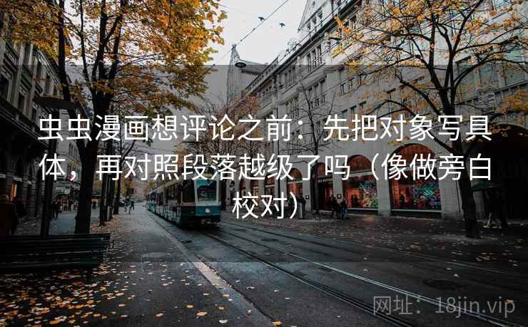虫虫漫画想评论之前:先把对象写具体,再对照段落越级了吗(像做旁白校对) 虫虫漫画想评论之前:先把对象写具体,再对照段落越级了吗(像做旁白校对)