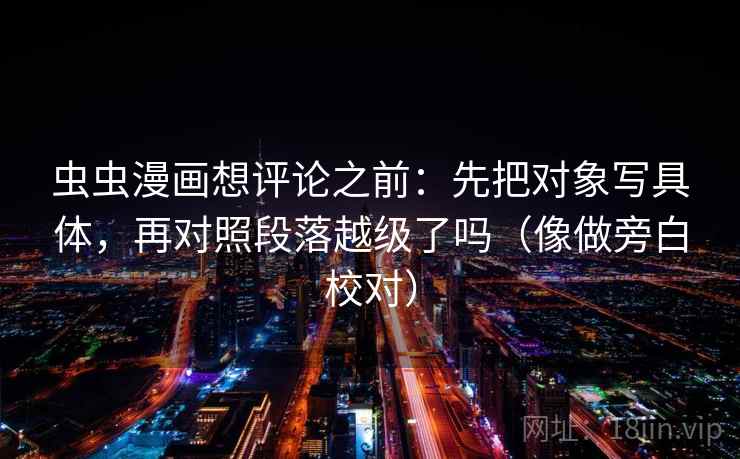 虫虫漫画想评论之前:先把对象写具体,再对照段落越级了吗(像做旁白校对) 虫虫漫画想评论之前:先把对象写具体,再对照段落越级了吗(像做旁白校对)