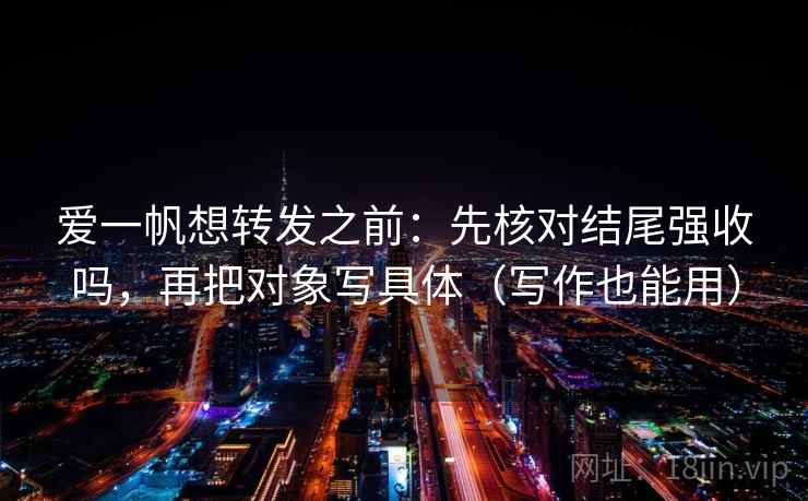 爱一帆想转发之前:先核对结尾强收吗,再把对象写具体(写作也能用) 爱一帆想转发之前:先核对结尾强收吗,再把对象写具体(写作也能用)