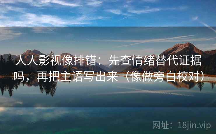 人人影视像排错:先查情绪替代证据吗,再把主语写出来(像做旁白校对) 人人影视像排错:先查情绪替代证据吗,再把主语写出来(像做旁白校对)