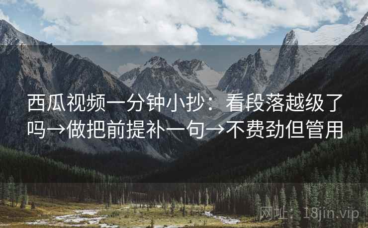 西瓜视频一分钟小抄:看段落越级了吗→做把前提补一句→不费劲但管用 西瓜视频一分钟小抄:看段落越级了吗→做把前提补一句→不费劲但管用